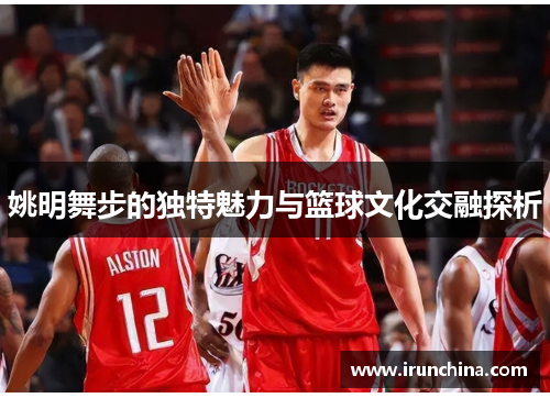 姚明舞步的独特魅力与篮球文化交融探析