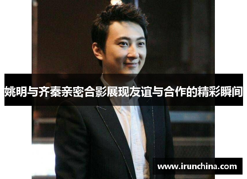 姚明与齐秦亲密合影展现友谊与合作的精彩瞬间