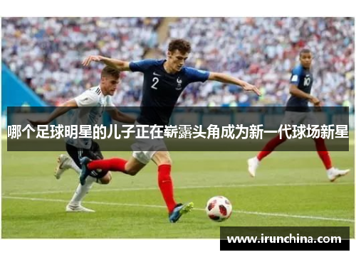 哪个足球明星的儿子正在崭露头角成为新一代球场新星